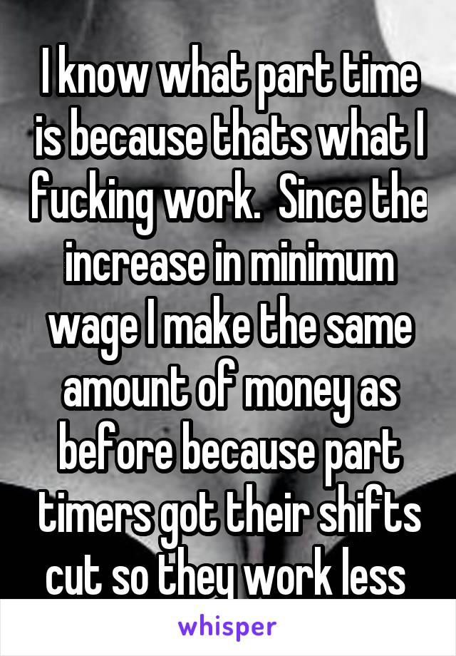 I know what part time is because thats what I fucking work.  Since the increase in minimum wage I make the same amount of money as before because part timers got their shifts cut so they work less 