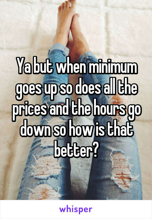 Ya but when minimum goes up so does all the prices and the hours go down so how is that better?