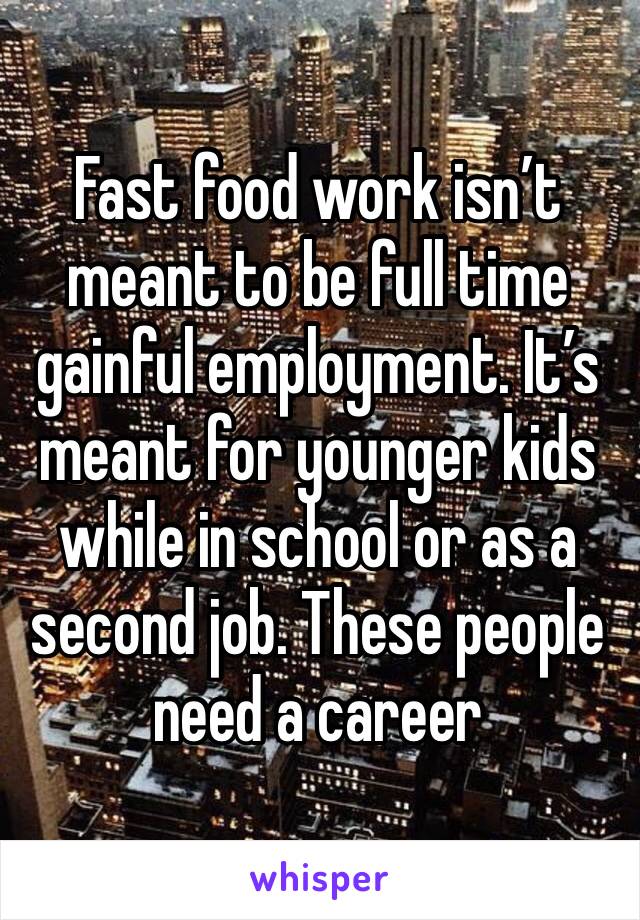 Fast food work isn’t meant to be full time gainful employment. It’s meant for younger kids while in school or as a second job. These people need a career 