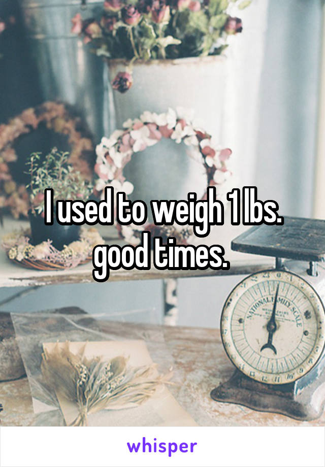 I used to weigh 1 lbs. good times. 