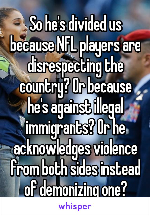 So he's divided us because NFL players are disrespecting the country? Or because he's against illegal immigrants? Or he acknowledges violence from both sides instead of demonizing one?