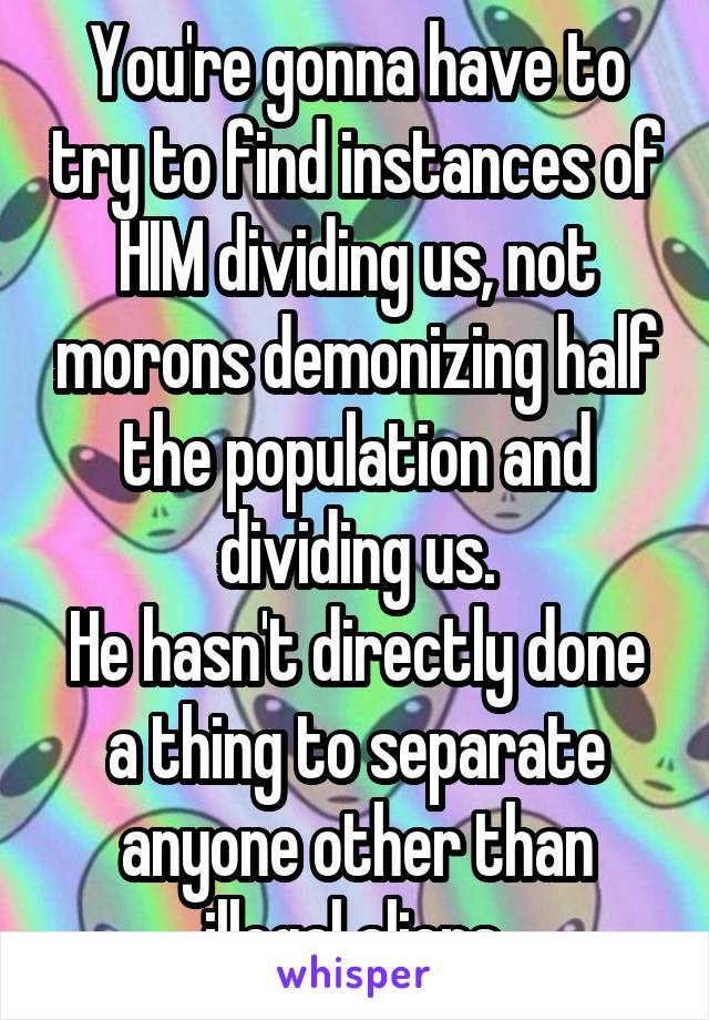 You're gonna have to try to find instances of HIM dividing us, not morons demonizing half the population and dividing us.
He hasn't directly done a thing to separate anyone other than illegal aliens.