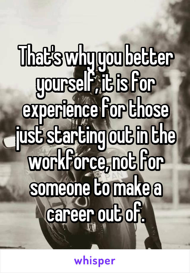 That's why you better yourself, it is for experience for those just starting out in the workforce, not for someone to make a career out of.