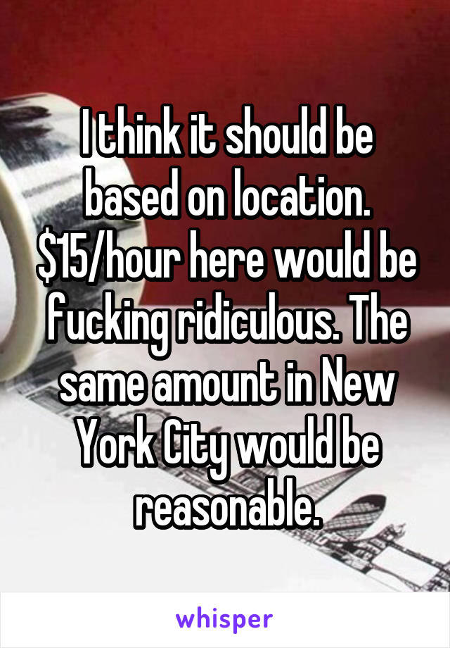 I think it should be based on location. $15/hour here would be fucking ridiculous. The same amount in New York City would be reasonable.