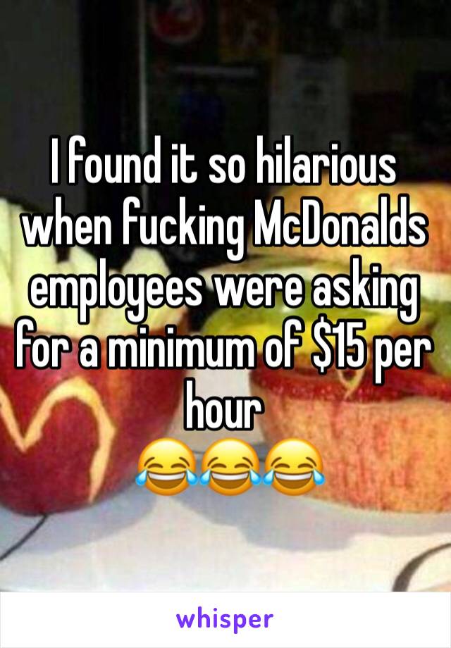 I found it so hilarious when fucking McDonalds employees were asking for a minimum of $15 per hour 
 😂😂😂