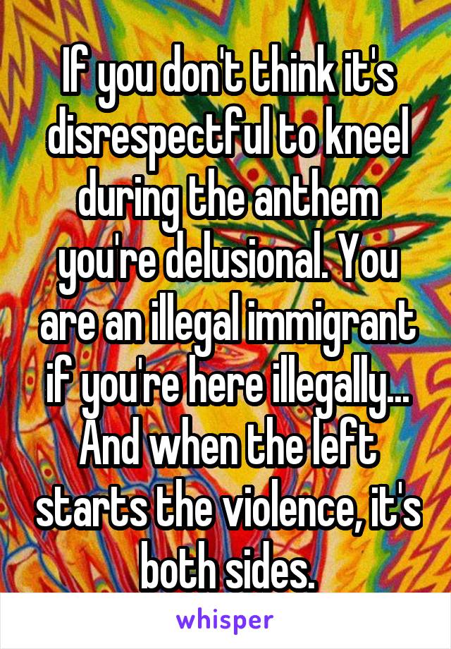 If you don't think it's disrespectful to kneel during the anthem you're delusional. You are an illegal immigrant if you're here illegally... And when the left starts the violence, it's both sides.