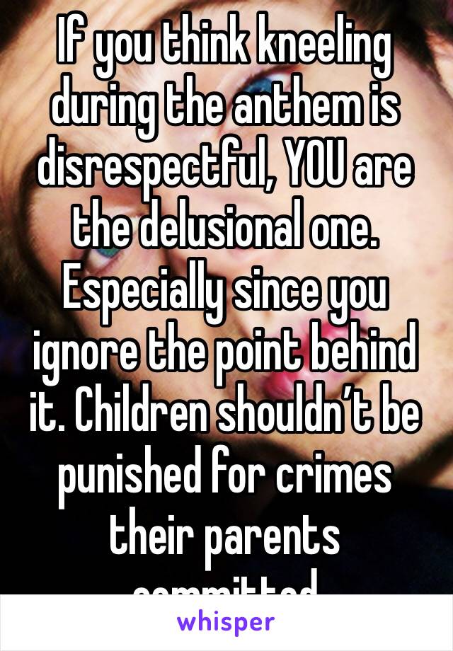 If you think kneeling during the anthem is disrespectful, YOU are the delusional one. Especially since you ignore the point behind it. Children shouldn’t be punished for crimes their parents committed