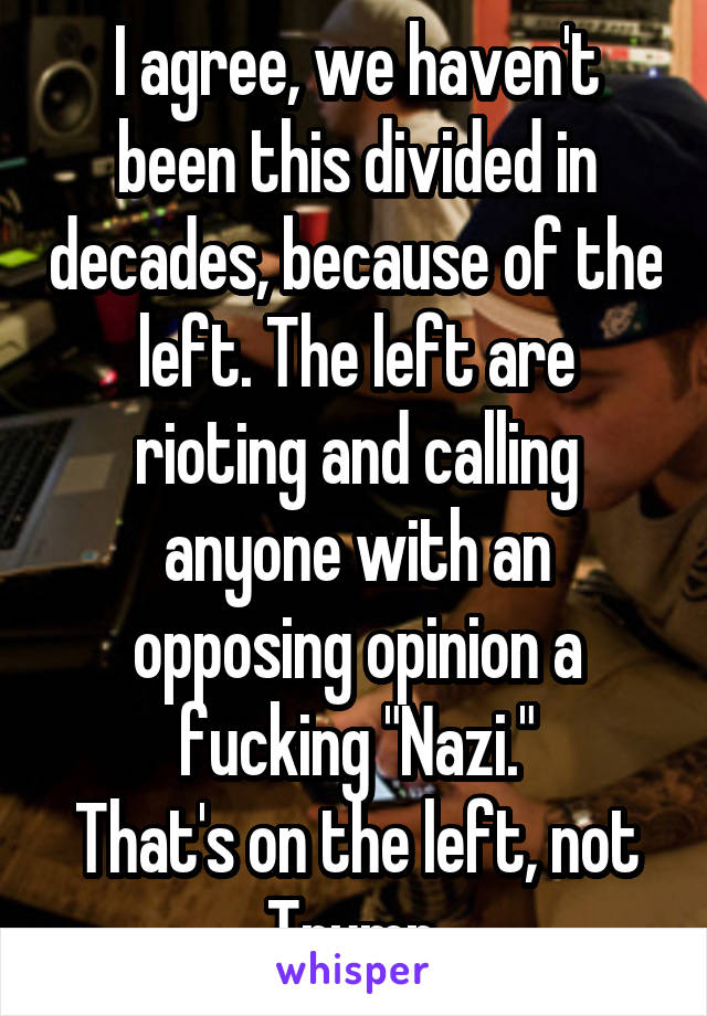 I agree, we haven't been this divided in decades, because of the left. The left are rioting and calling anyone with an opposing opinion a fucking "Nazi."
That's on the left, not Trump.