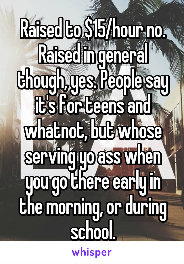 Raised to $15/hour no. Raised in general though, yes. People say it's for teens and whatnot, but whose serving yo ass when you go there early in the morning, or during school.