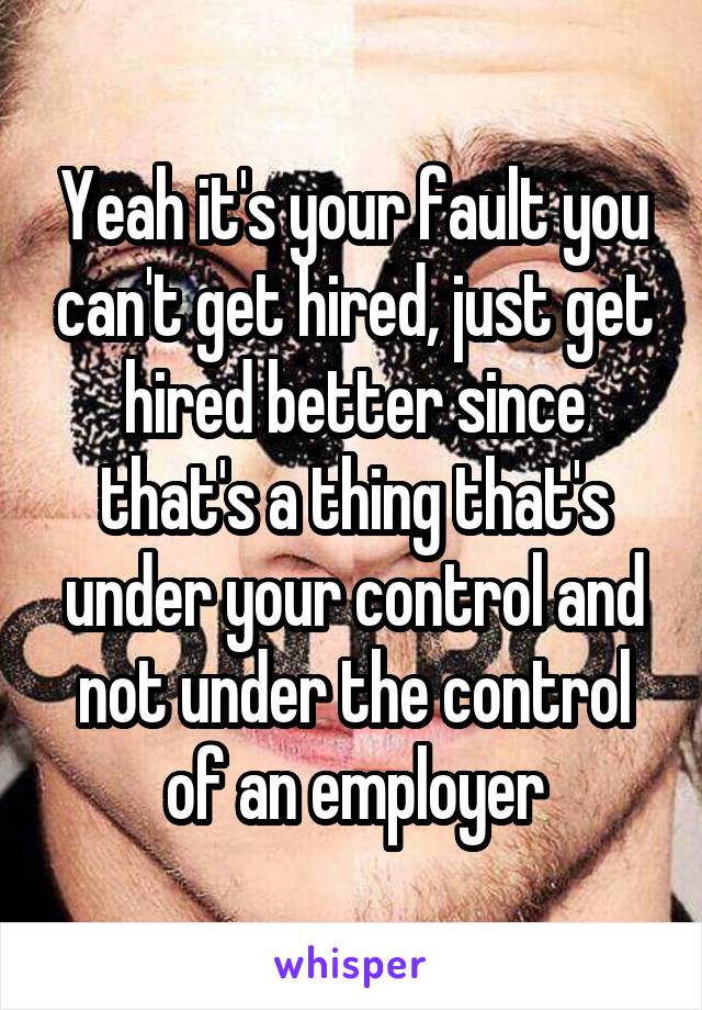 Yeah it's your fault you can't get hired, just get hired better since that's a thing that's under your control and not under the control of an employer