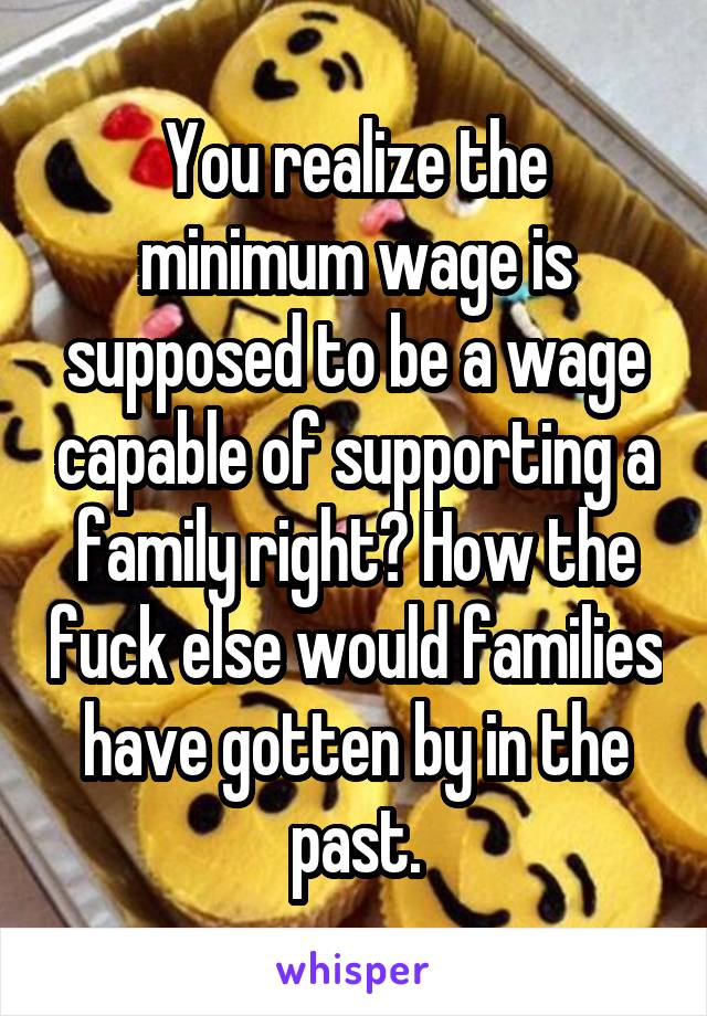 You realize the minimum wage is supposed to be a wage capable of supporting a family right? How the fuck else would families have gotten by in the past.