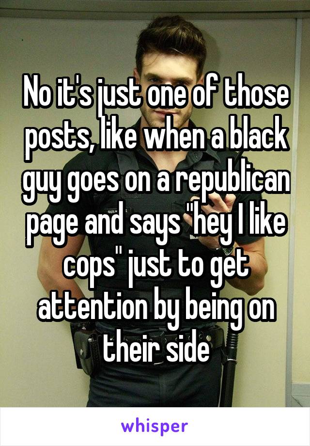 No it's just one of those posts, like when a black guy goes on a republican page and says "hey I like cops" just to get attention by being on their side