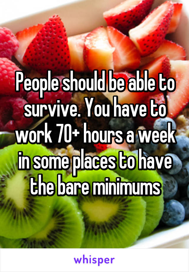 People should be able to survive. You have to work 70+ hours a week in some places to have the bare minimums