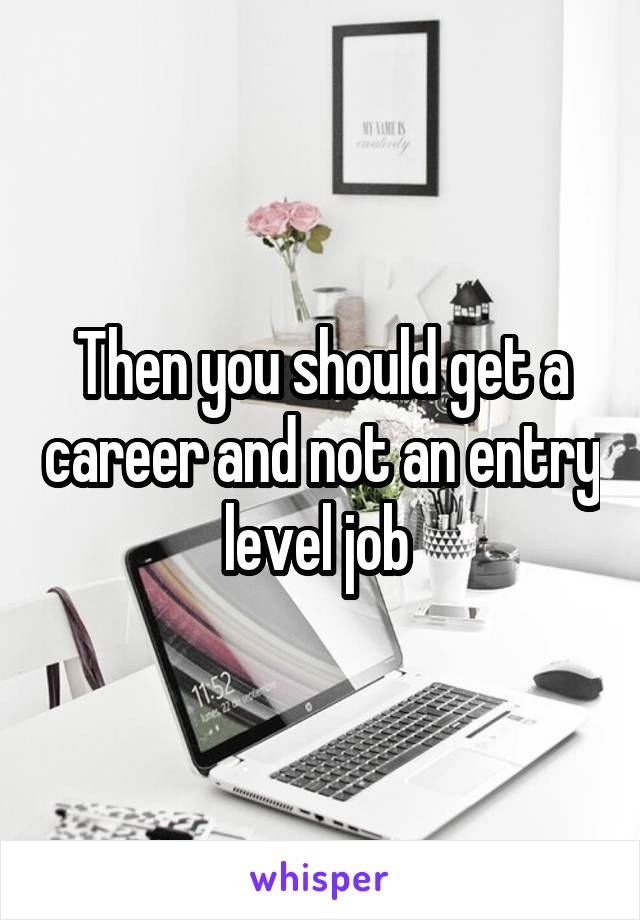 Then you should get a career and not an entry level job 