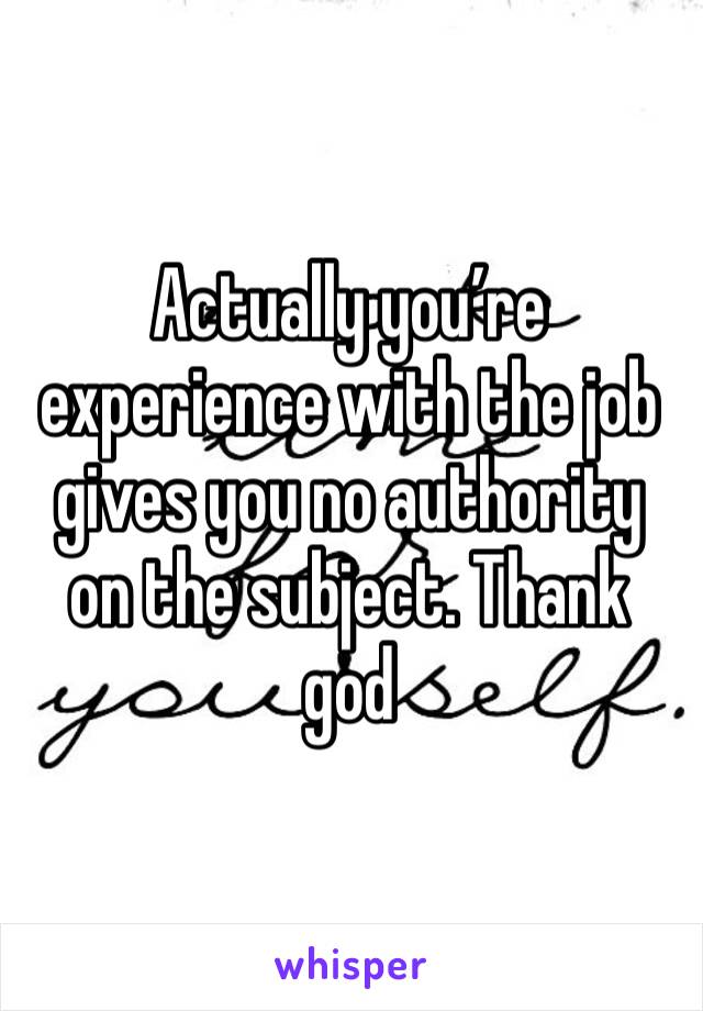 Actually you’re experience with the job gives you no authority on the subject. Thank god 