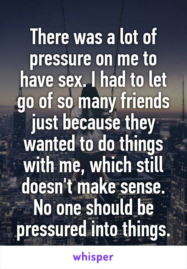 There was a lot of pressure on me to have sex. I had to let go of so many friends just because they wanted to do things with me, which still doesn't make sense. No one should be pressured into things.
