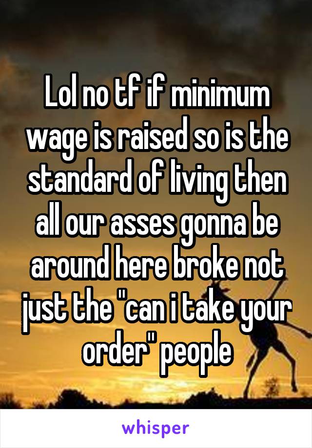 Lol no tf if minimum wage is raised so is the standard of living then all our asses gonna be around here broke not just the "can i take your order" people