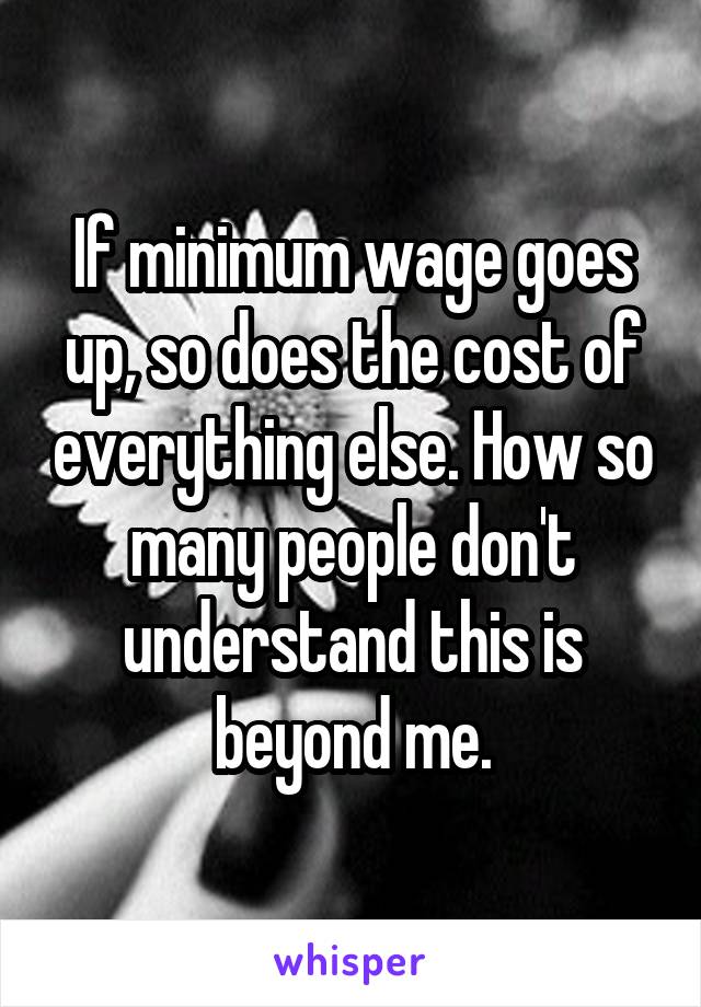 If minimum wage goes up, so does the cost of everything else. How so many people don't understand this is beyond me.