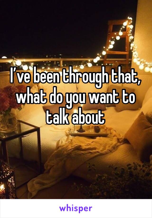 I’ve been through that, what do you want to talk about 