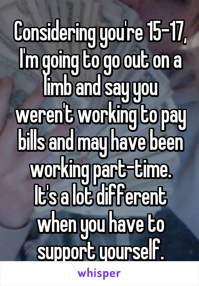 Considering you're 15-17, I'm going to go out on a limb and say you weren't working to pay bills and may have been working part-time.
It's a lot different when you have to support yourself.