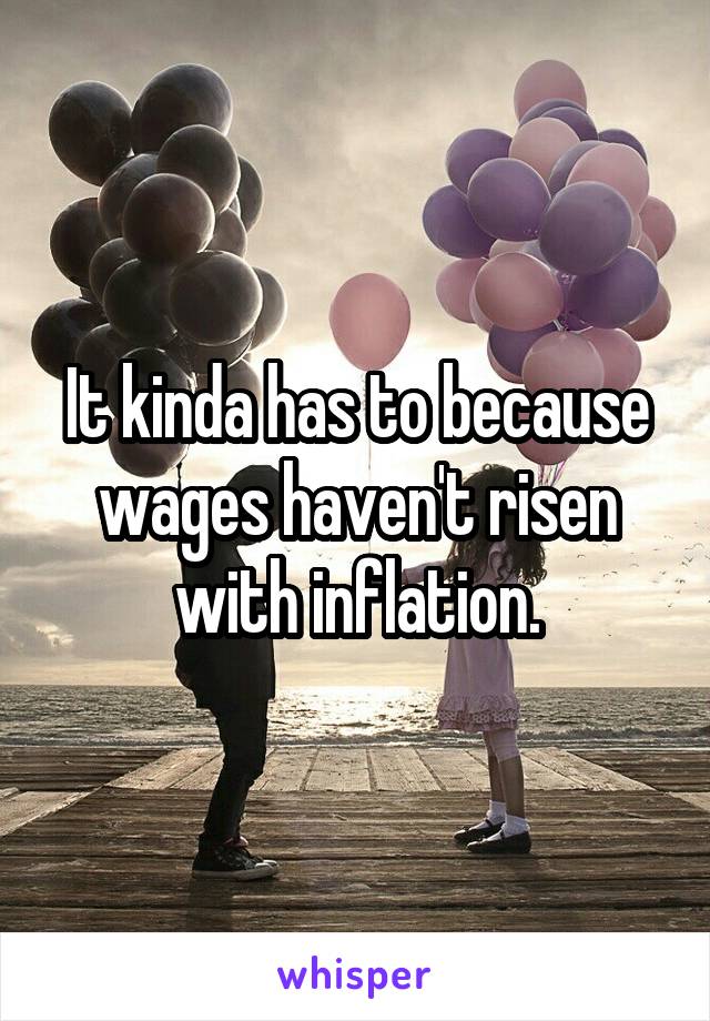 It kinda has to because wages haven't risen with inflation.