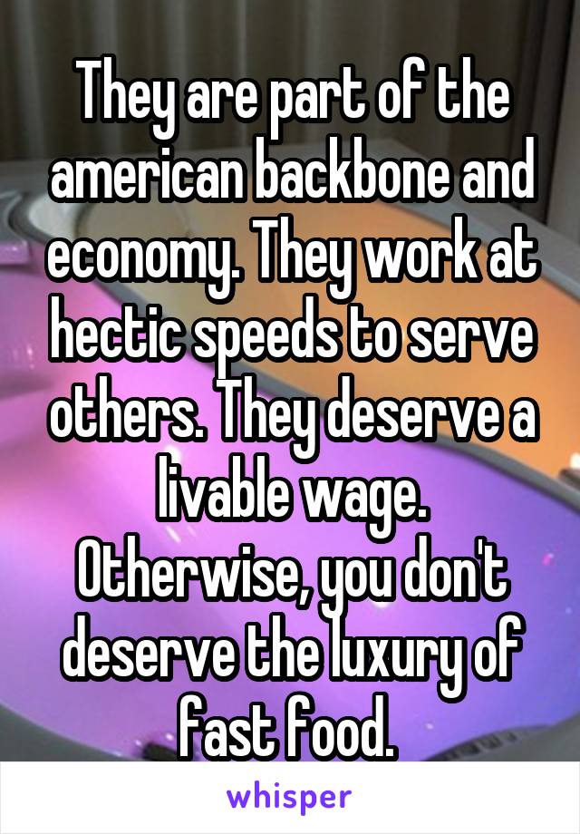 They are part of the american backbone and economy. They work at hectic speeds to serve others. They deserve a livable wage. Otherwise, you don't deserve the luxury of fast food. 