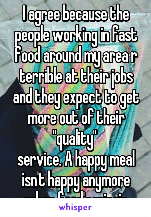 I agree because the people working in fast food around my area r terrible at their jobs and they expect to get more out of their "quality" 
service. A happy meal isn't happy anymore when food's missin