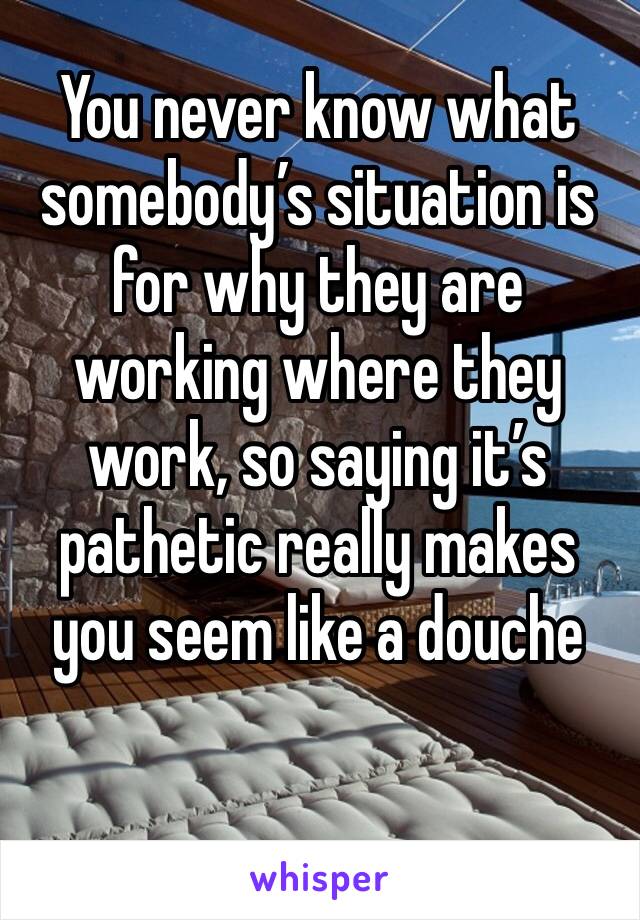 You never know what somebody’s situation is for why they are working where they work, so saying it’s pathetic really makes you seem like a douche