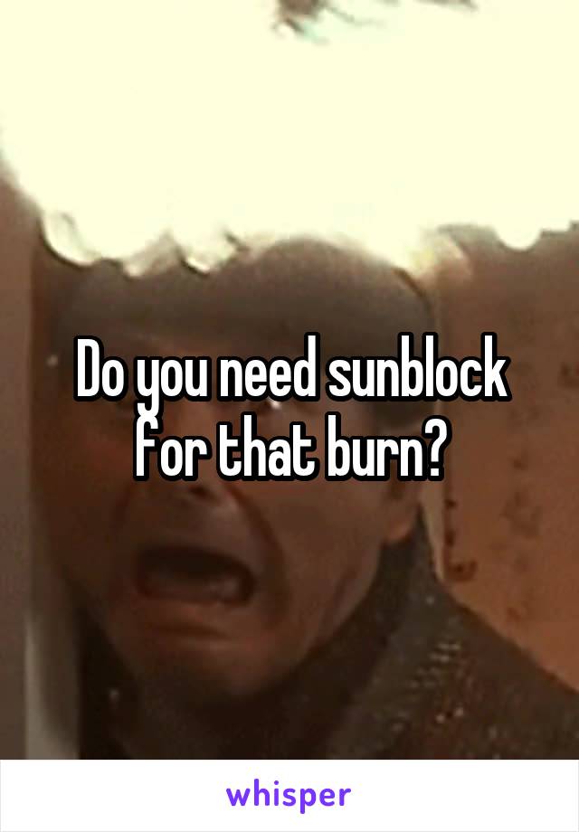 Do you need sunblock for that burn?