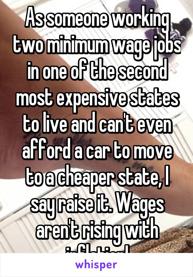 As someone working two minimum wage jobs in one of the second most expensive states to live and can't even afford a car to move to a cheaper state, I say raise it. Wages aren't rising with inflation!