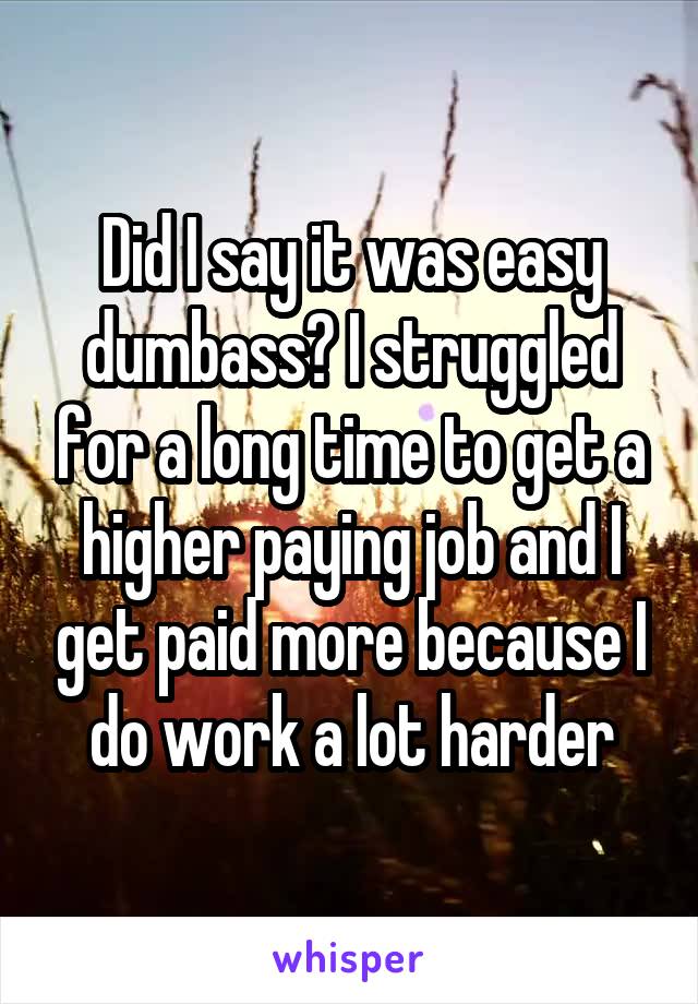 Did I say it was easy dumbass? I struggled for a long time to get a higher paying job and I get paid more because I do work a lot harder