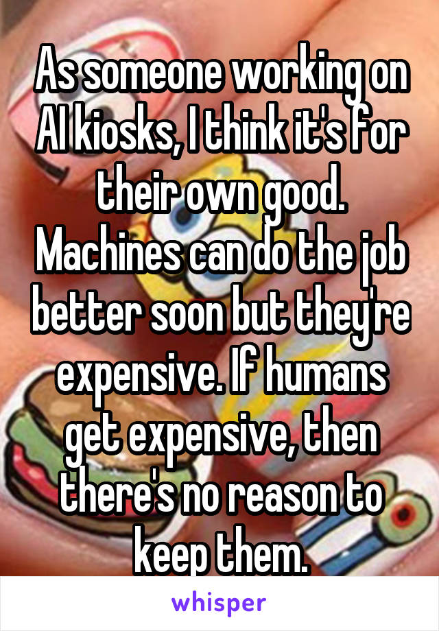 As someone working on AI kiosks, I think it's for their own good. Machines can do the job better soon but they're expensive. If humans get expensive, then there's no reason to keep them.