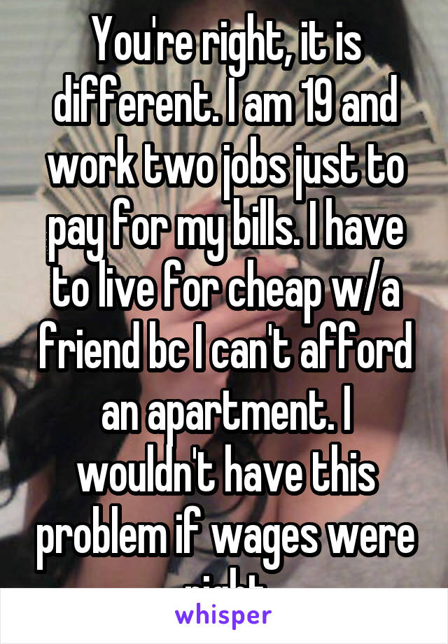 You're right, it is different. I am 19 and work two jobs just to pay for my bills. I have to live for cheap w/a friend bc I can't afford an apartment. I wouldn't have this problem if wages were right