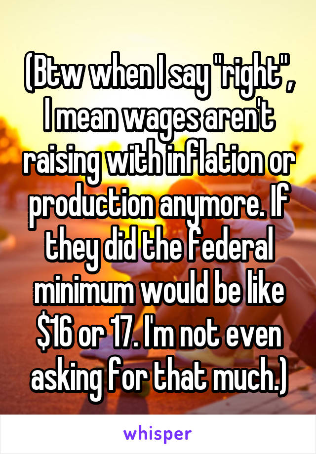 (Btw when I say "right", I mean wages aren't raising with inflation or production anymore. If they did the federal minimum would be like $16 or 17. I'm not even asking for that much.)