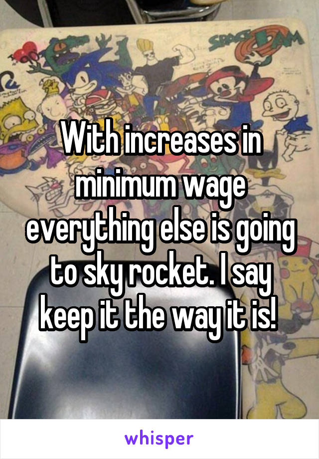 With increases in minimum wage everything else is going to sky rocket. I say keep it the way it is! 