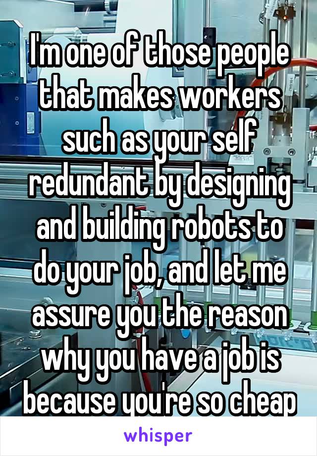 I'm one of those people that makes workers such as your self redundant by designing and building robots to do your job, and let me assure you the reason why you have a job is because you're so cheap