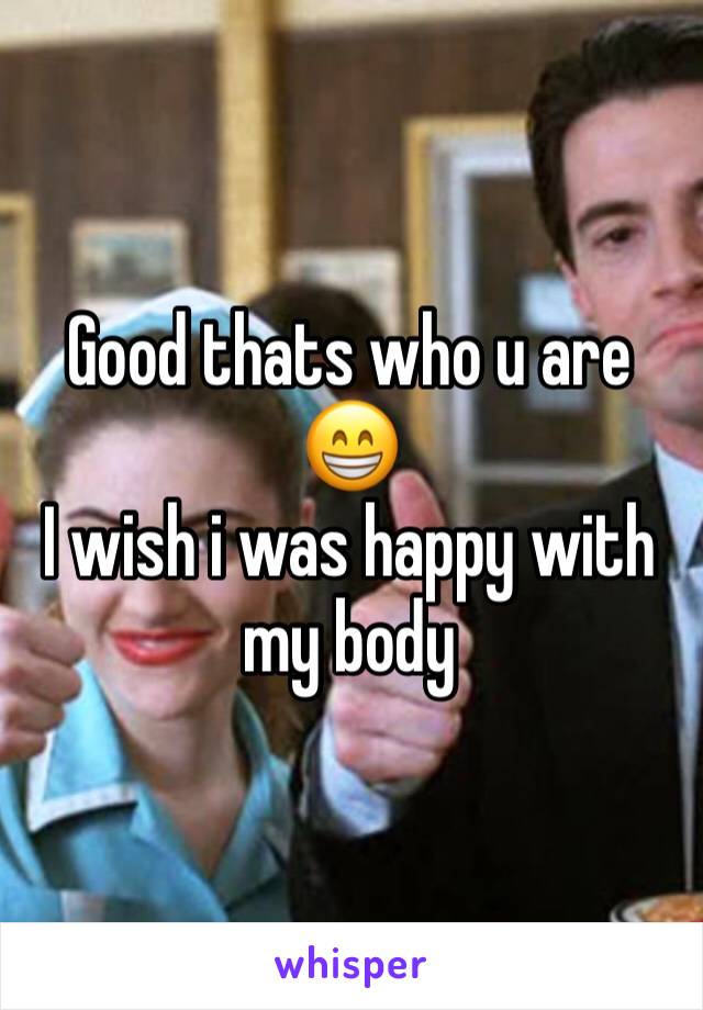 Good thats who u are 😁
I wish i was happy with my body