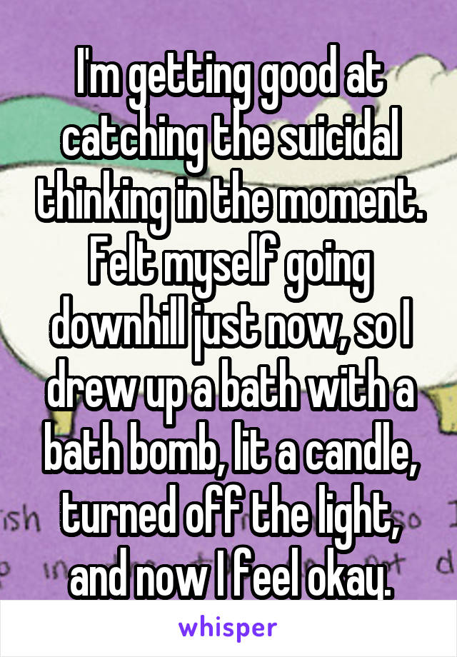 I'm getting good at catching the suicidal thinking in the moment. Felt myself going downhill just now, so I drew up a bath with a bath bomb, lit a candle, turned off the light, and now I feel okay.