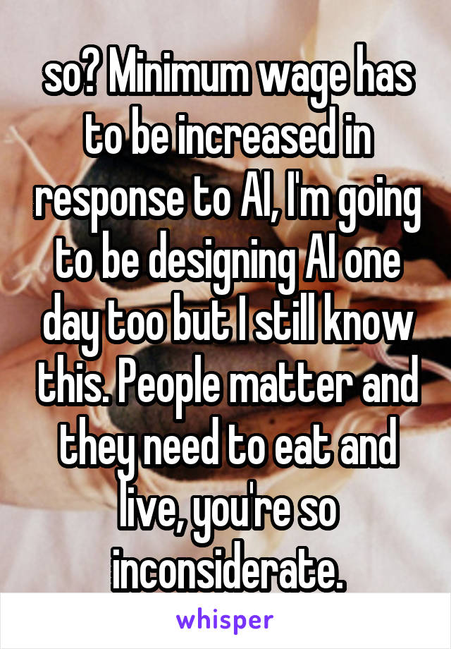 so? Minimum wage has to be increased in response to AI, I'm going to be designing AI one day too but I still know this. People matter and they need to eat and live, you're so inconsiderate.