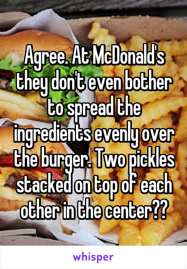 Agree. At McDonald's they don't even bother to spread the ingredients evenly over the burger. Two pickles stacked on top of each other in the center??