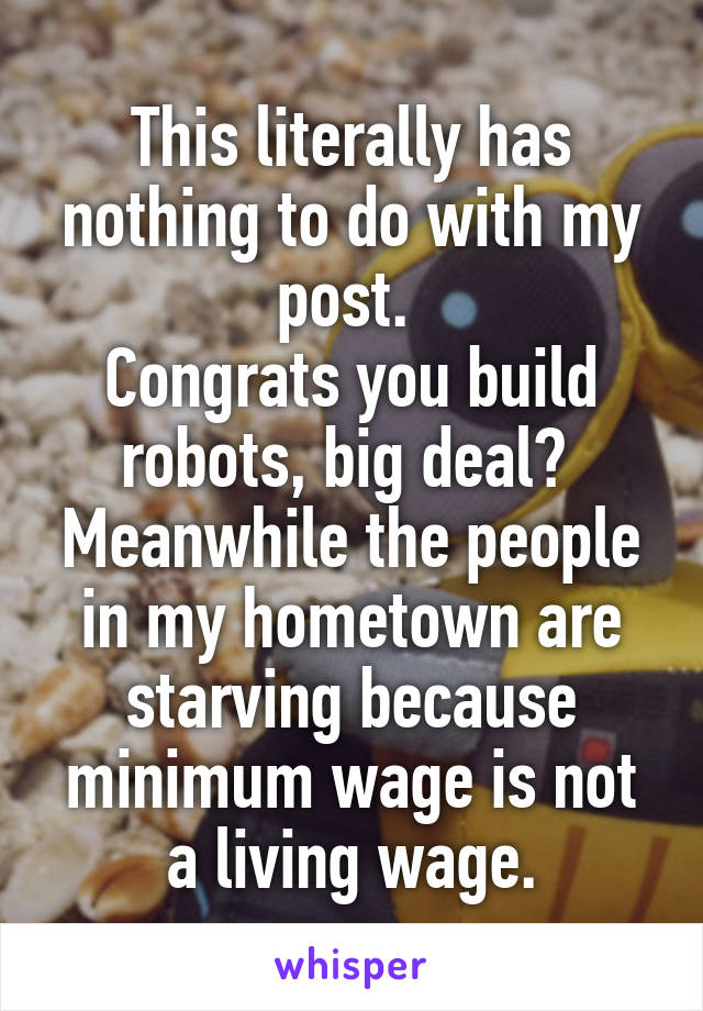 This literally has nothing to do with my post. 
Congrats you build robots, big deal? 
Meanwhile the people in my hometown are starving because minimum wage is not a living wage.