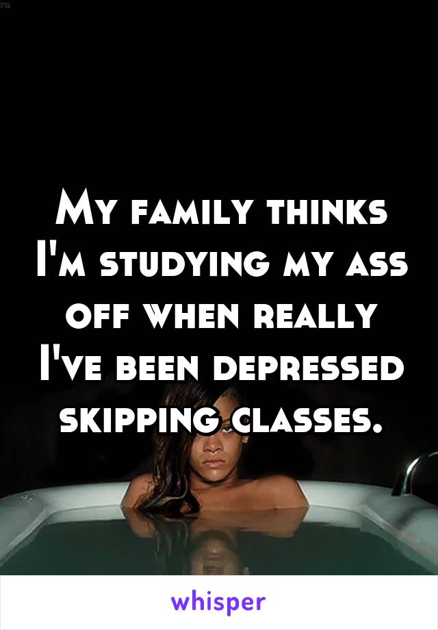 My family thinks I'm studying my ass off when really I've been depressed skipping classes.