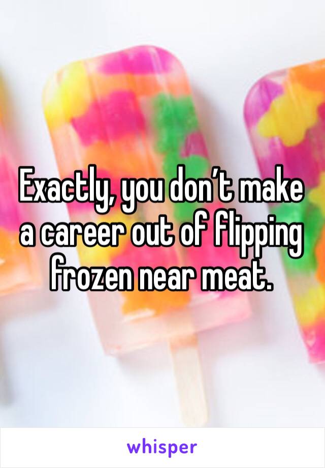 Exactly, you don’t make a career out of flipping frozen near meat.