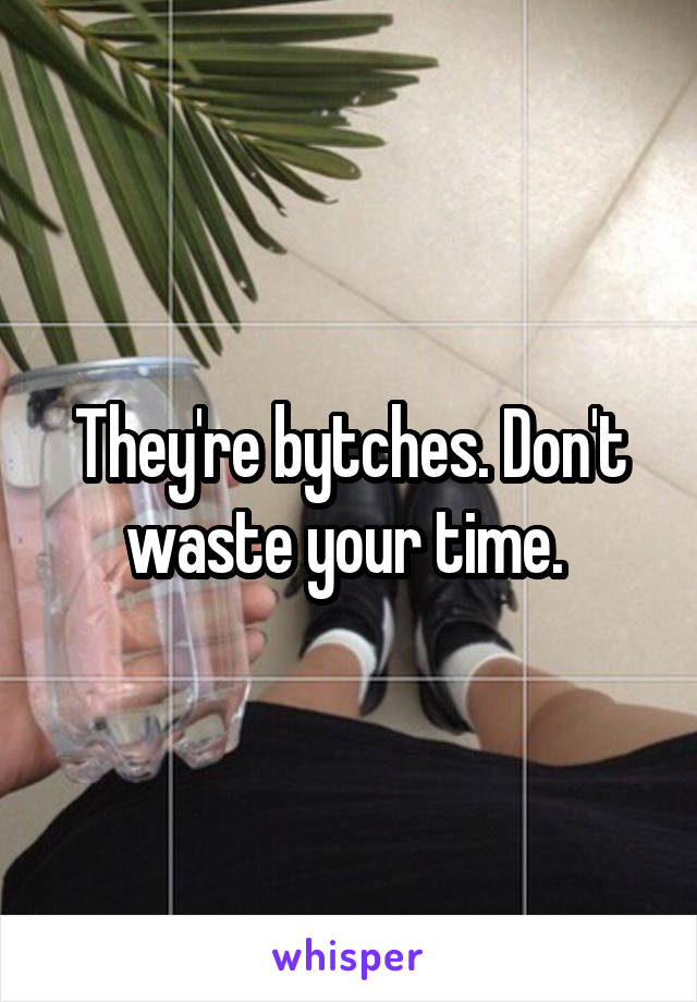 They're bytches. Don't waste your time. 