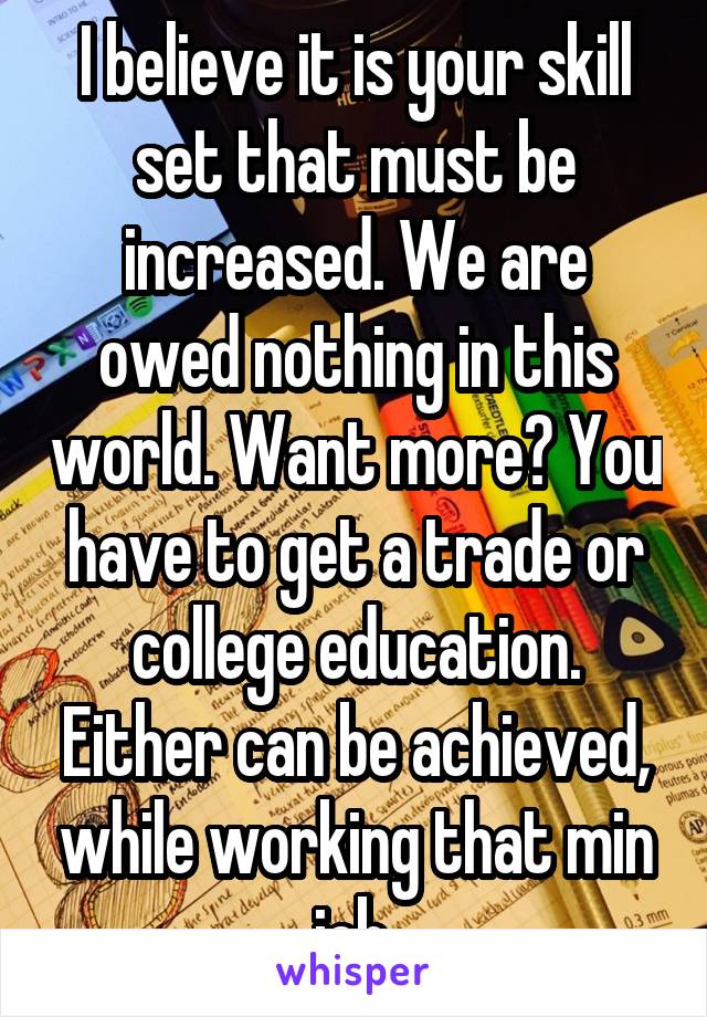 I believe it is your skill set that must be increased. We are owed nothing in this world. Want more? You have to get a trade or college education. Either can be achieved, while working that min job.