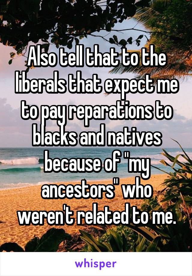 Also tell that to the liberals that expect me to pay reparations to blacks and natives because of "my ancestors" who weren't related to me.