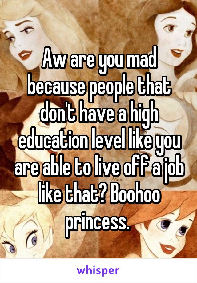 Aw are you mad because people that don't have a high education level like you are able to live off a job like that? Boohoo princess. 