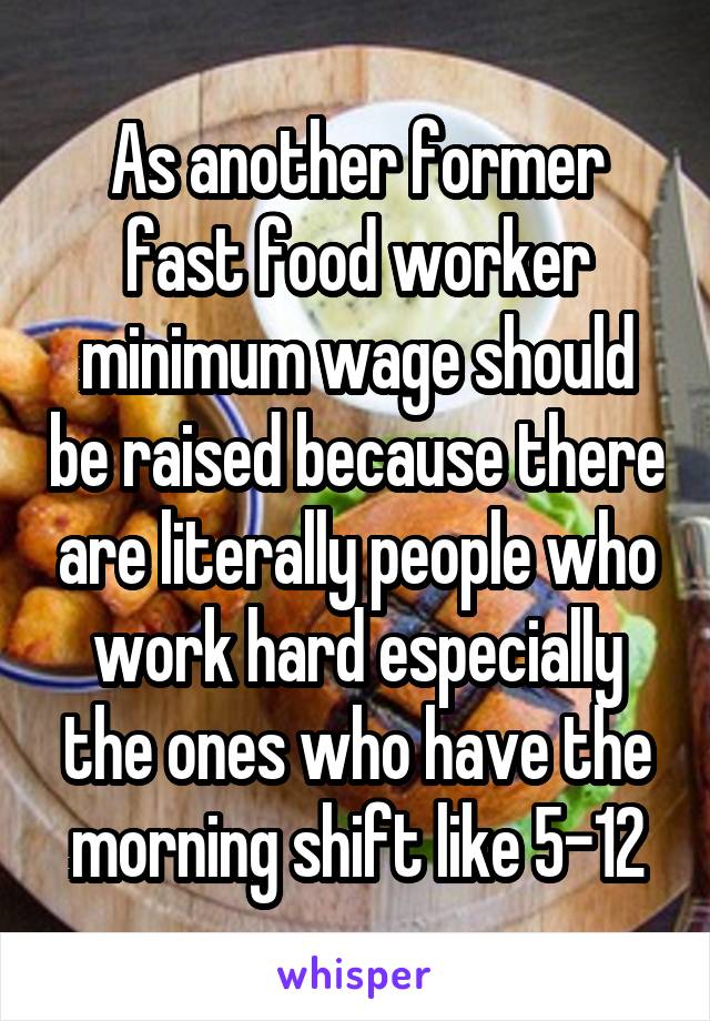 As another former fast food worker minimum wage should be raised because there are literally people who work hard especially the ones who have the morning shift like 5-12