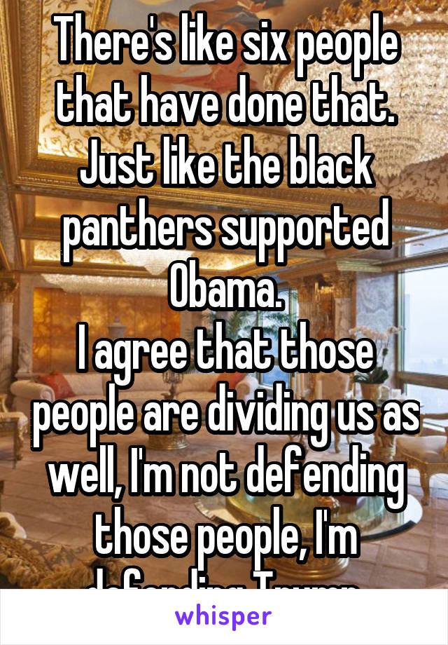 There's like six people that have done that.
Just like the black panthers supported Obama.
I agree that those people are dividing us as well, I'm not defending those people, I'm defending Trump.