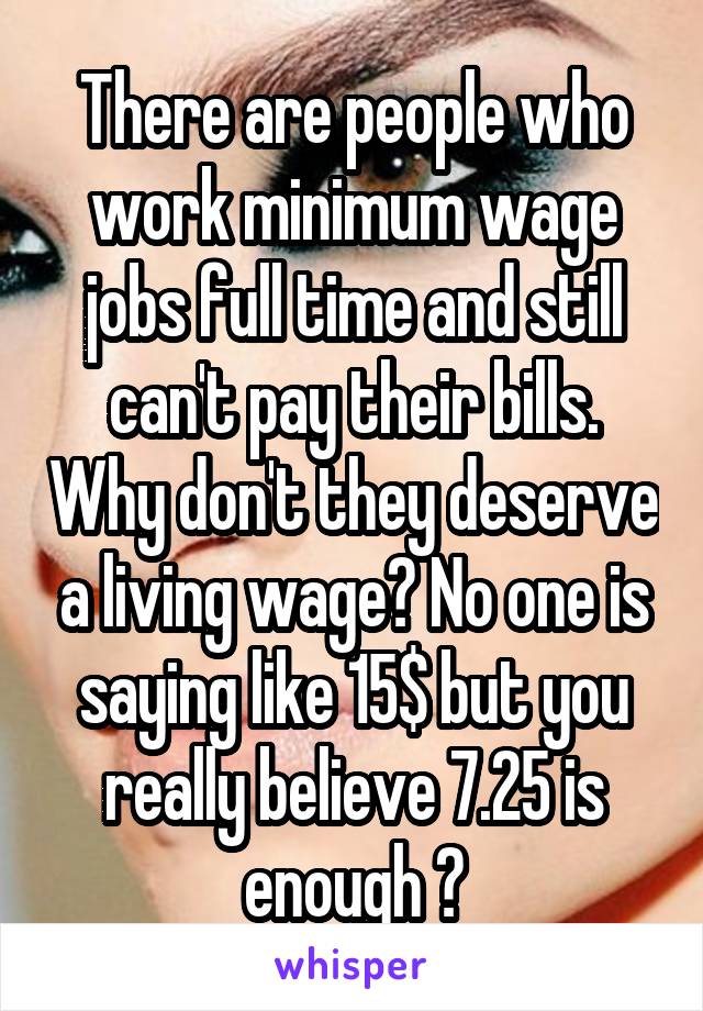 There are people who work minimum wage jobs full time and still can't pay their bills. Why don't they deserve a living wage? No one is saying like 15$ but you really believe 7.25 is enough ?